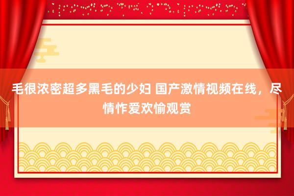 毛很浓密超多黑毛的少妇 国产激情视频在线，尽情怍爱欢愉观赏