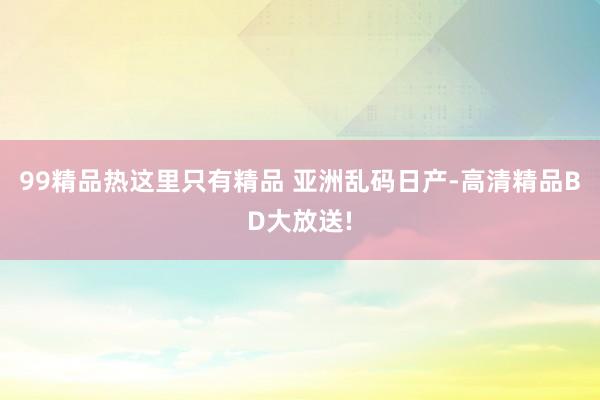 99精品热这里只有精品 亚洲乱码日产-高清精品BD大放送!