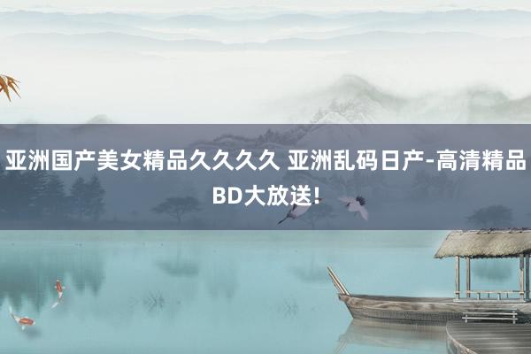亚洲国产美女精品久久久久 亚洲乱码日产-高清精品BD大放送!