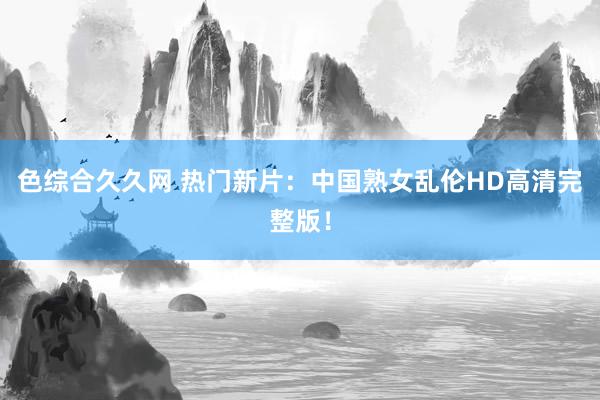 色综合久久网 热门新片：中国熟女乱伦HD高清完整版！