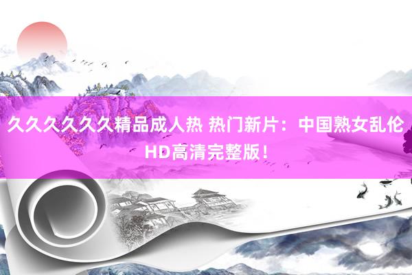 久久久久久久精品成人热 热门新片：中国熟女乱伦HD高清完整版！