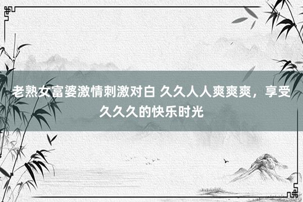 老熟女富婆激情刺激对白 久久人人爽爽爽，享受久久久的快乐时光