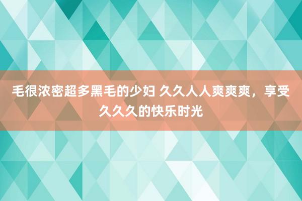 毛很浓密超多黑毛的少妇 久久人人爽爽爽，享受久久久的快乐时光