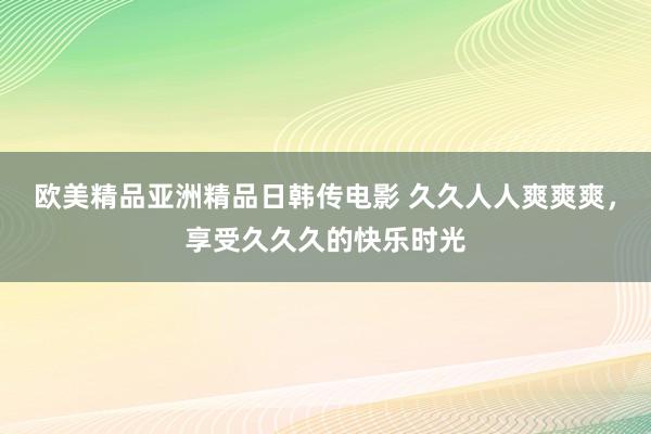 欧美精品亚洲精品日韩传电影 久久人人爽爽爽，享受久久久的快乐时光