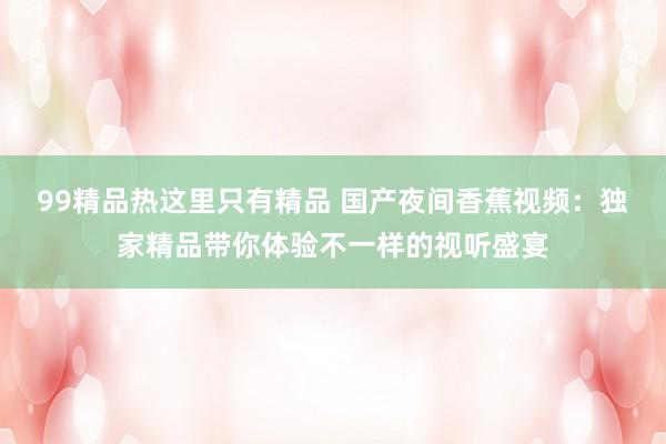 99精品热这里只有精品 国产夜间香蕉视频：独家精品带你体验不一样的视听盛宴