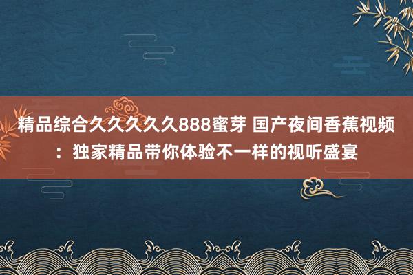 精品综合久久久久久888蜜芽 国产夜间香蕉视频：独家精品带你体验不一样的视听盛宴