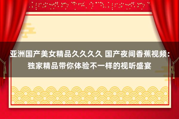 亚洲国产美女精品久久久久 国产夜间香蕉视频：独家精品带你体验不一样的视听盛宴