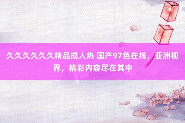 久久久久久久精品成人热 国产97色在线，亚洲视界，精彩内容尽在其中