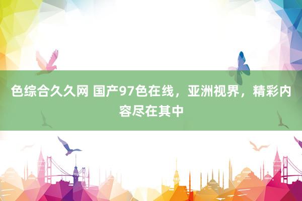 色综合久久网 国产97色在线，亚洲视界，精彩内容尽在其中