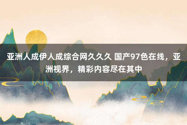 亚洲人成伊人成综合网久久久 国产97色在线，亚洲视界，精彩内容尽在其中