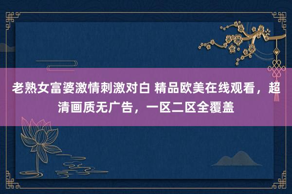 老熟女富婆激情刺激对白 精品欧美在线观看，超清画质无广告，一区二区全覆盖