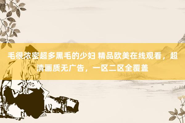 毛很浓密超多黑毛的少妇 精品欧美在线观看，超清画质无广告，一区二区全覆盖