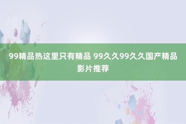 99精品热这里只有精品 99久久99久久国产精品影片推荐