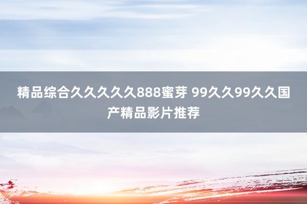 精品综合久久久久久888蜜芽 99久久99久久国产精品影片推荐