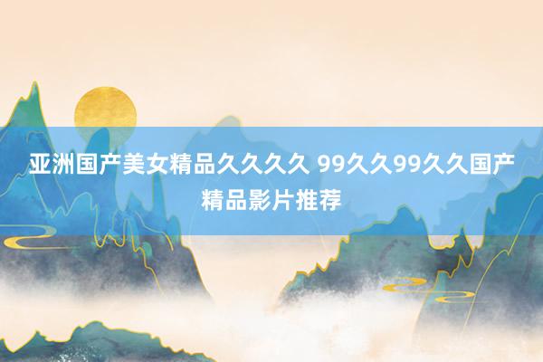 亚洲国产美女精品久久久久 99久久99久久国产精品影片推荐