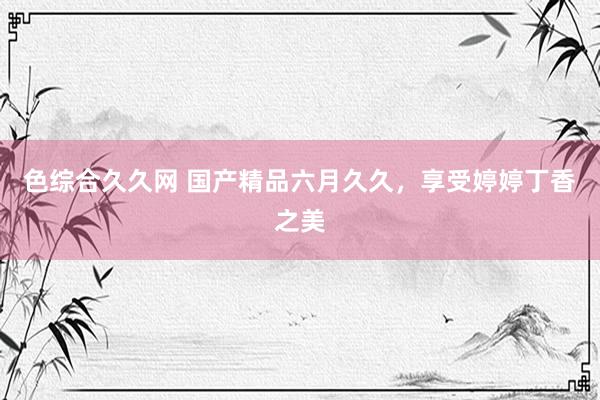 色综合久久网 国产精品六月久久，享受婷婷丁香之美