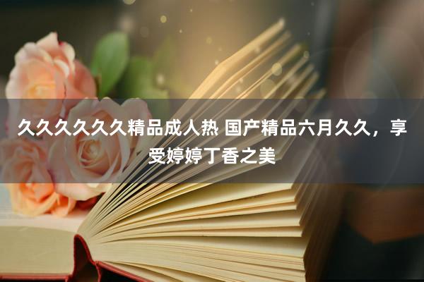久久久久久久精品成人热 国产精品六月久久，享受婷婷丁香之美