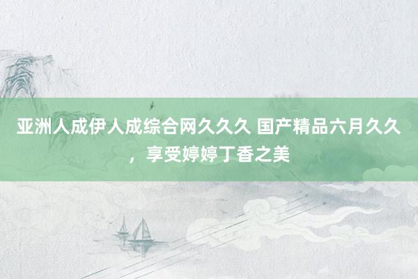 亚洲人成伊人成综合网久久久 国产精品六月久久，享受婷婷丁香之美