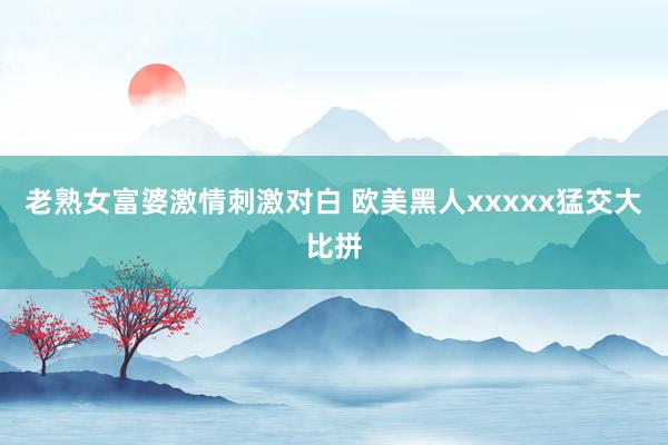 老熟女富婆激情刺激对白 欧美黑人xxxxx猛交大比拼