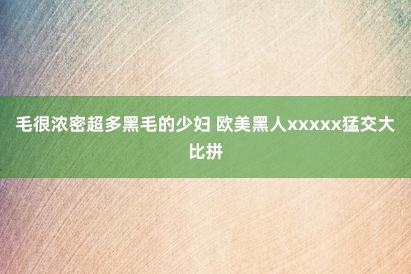 毛很浓密超多黑毛的少妇 欧美黑人xxxxx猛交大比拼