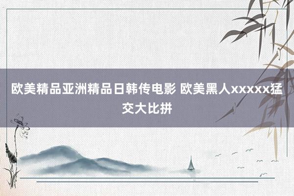欧美精品亚洲精品日韩传电影 欧美黑人xxxxx猛交大比拼