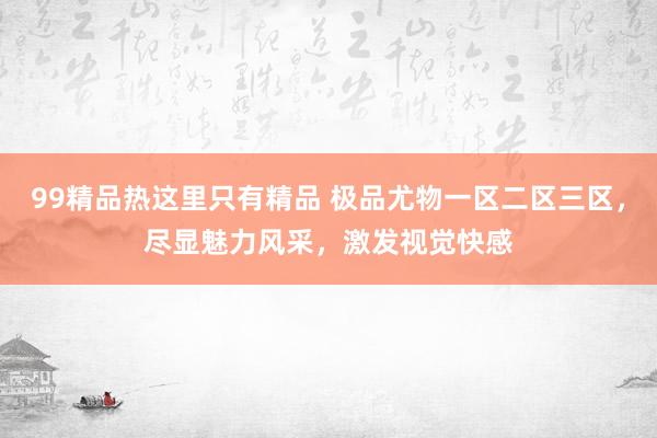 99精品热这里只有精品 极品尤物一区二区三区，尽显魅力风采，激发视觉快感