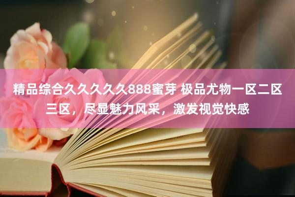 精品综合久久久久久888蜜芽 极品尤物一区二区三区，尽显魅力风采，激发视觉快感
