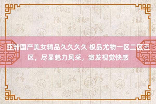亚洲国产美女精品久久久久 极品尤物一区二区三区，尽显魅力风采，激发视觉快感