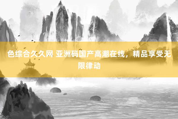 色综合久久网 亚洲码国产高潮在线，精品享受无限律动