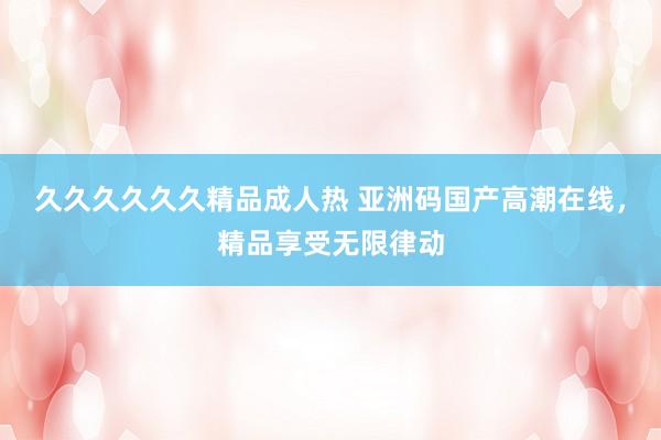 久久久久久久精品成人热 亚洲码国产高潮在线，精品享受无限律动