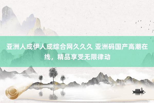 亚洲人成伊人成综合网久久久 亚洲码国产高潮在线，精品享受无限律动