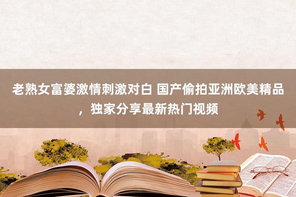 老熟女富婆激情刺激对白 国产偷拍亚洲欧美精品，独家分享最新热门视频