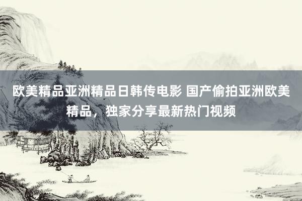 欧美精品亚洲精品日韩传电影 国产偷拍亚洲欧美精品，独家分享最新热门视频