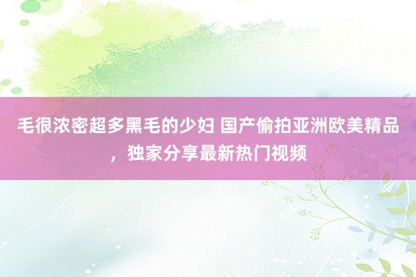 毛很浓密超多黑毛的少妇 国产偷拍亚洲欧美精品，独家分享最新热门视频