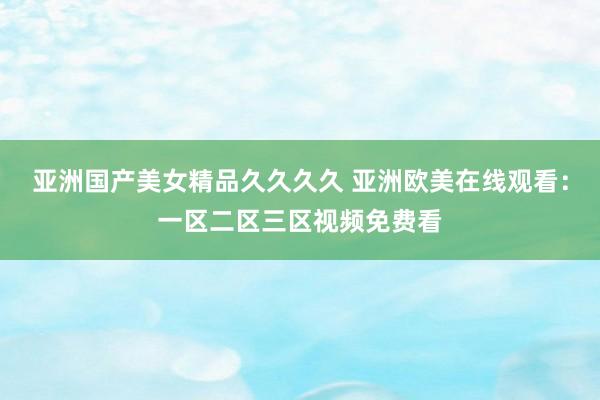 亚洲国产美女精品久久久久 亚洲欧美在线观看：一区二区三区视频免费看