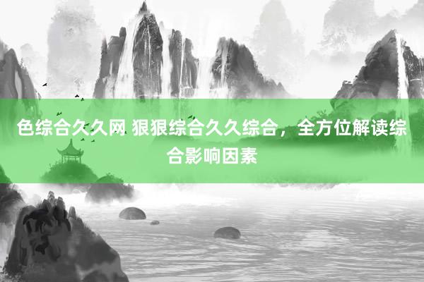色综合久久网 狠狠综合久久综合，全方位解读综合影响因素