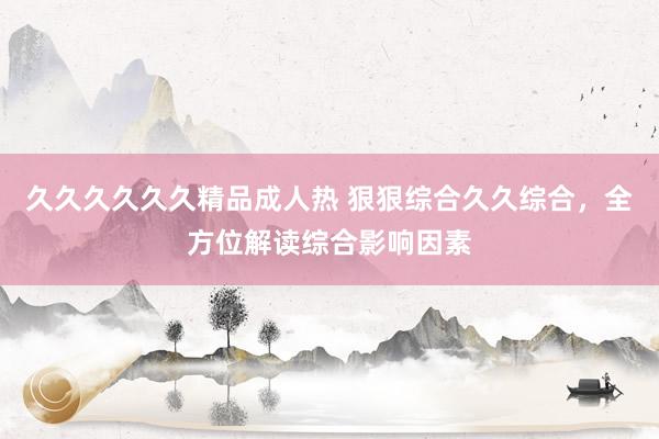 久久久久久久精品成人热 狠狠综合久久综合，全方位解读综合影响因素