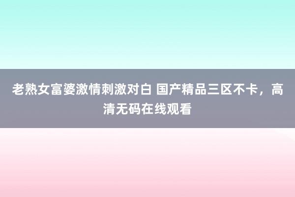 老熟女富婆激情刺激对白 国产精品三区不卡，高清无码在线观看