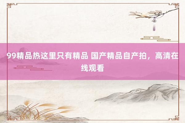 99精品热这里只有精品 国产精品自产拍，高清在线观看