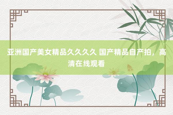 亚洲国产美女精品久久久久 国产精品自产拍，高清在线观看