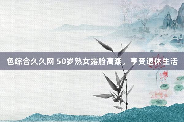 色综合久久网 50岁熟女露脸高潮，享受退休生活