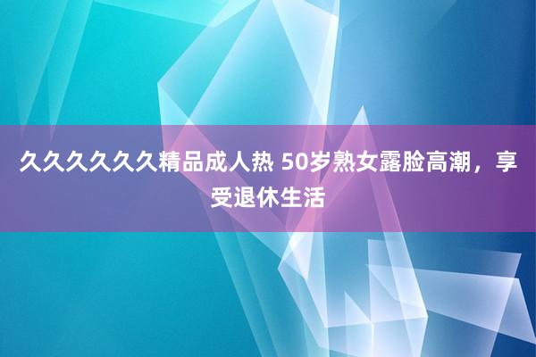 久久久久久久精品成人热 50岁熟女露脸高潮，享受退休生活