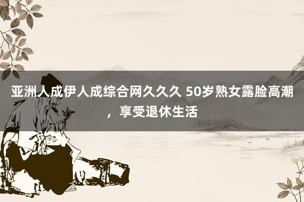 亚洲人成伊人成综合网久久久 50岁熟女露脸高潮，享受退休生活