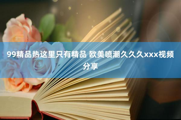 99精品热这里只有精品 欧美喷潮久久久xxx视频分享