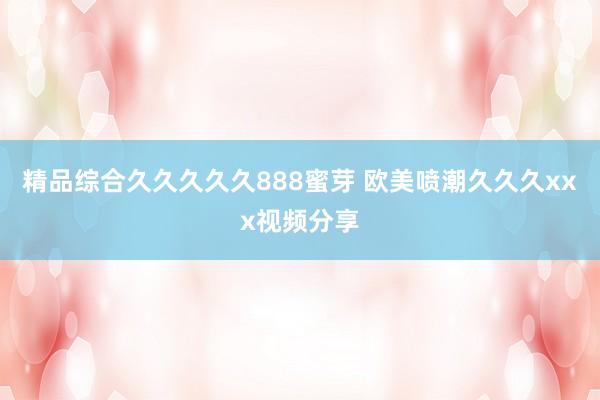 精品综合久久久久久888蜜芽 欧美喷潮久久久xxx视频分享