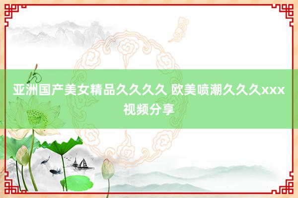 亚洲国产美女精品久久久久 欧美喷潮久久久xxx视频分享