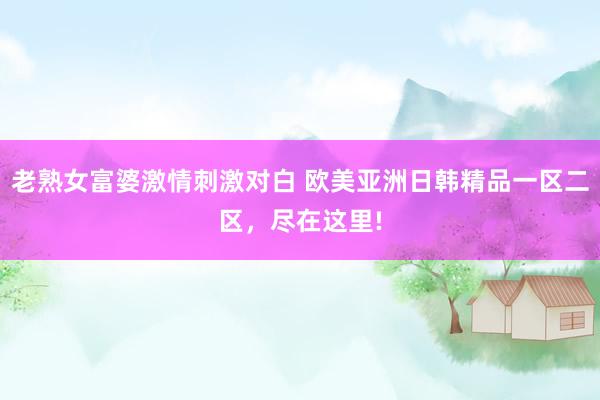 老熟女富婆激情刺激对白 欧美亚洲日韩精品一区二区，尽在这里!