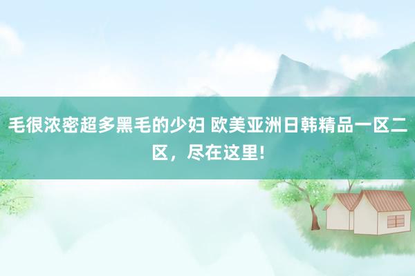 毛很浓密超多黑毛的少妇 欧美亚洲日韩精品一区二区，尽在这里!