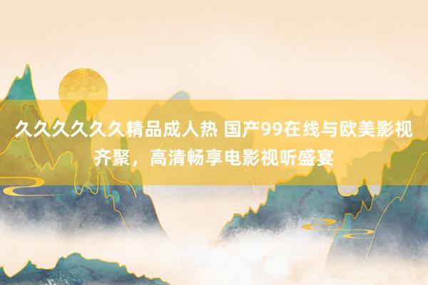 久久久久久久精品成人热 国产99在线与欧美影视齐聚，高清畅享电影视听盛宴
