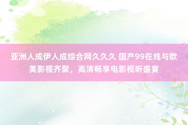 亚洲人成伊人成综合网久久久 国产99在线与欧美影视齐聚，高清畅享电影视听盛宴